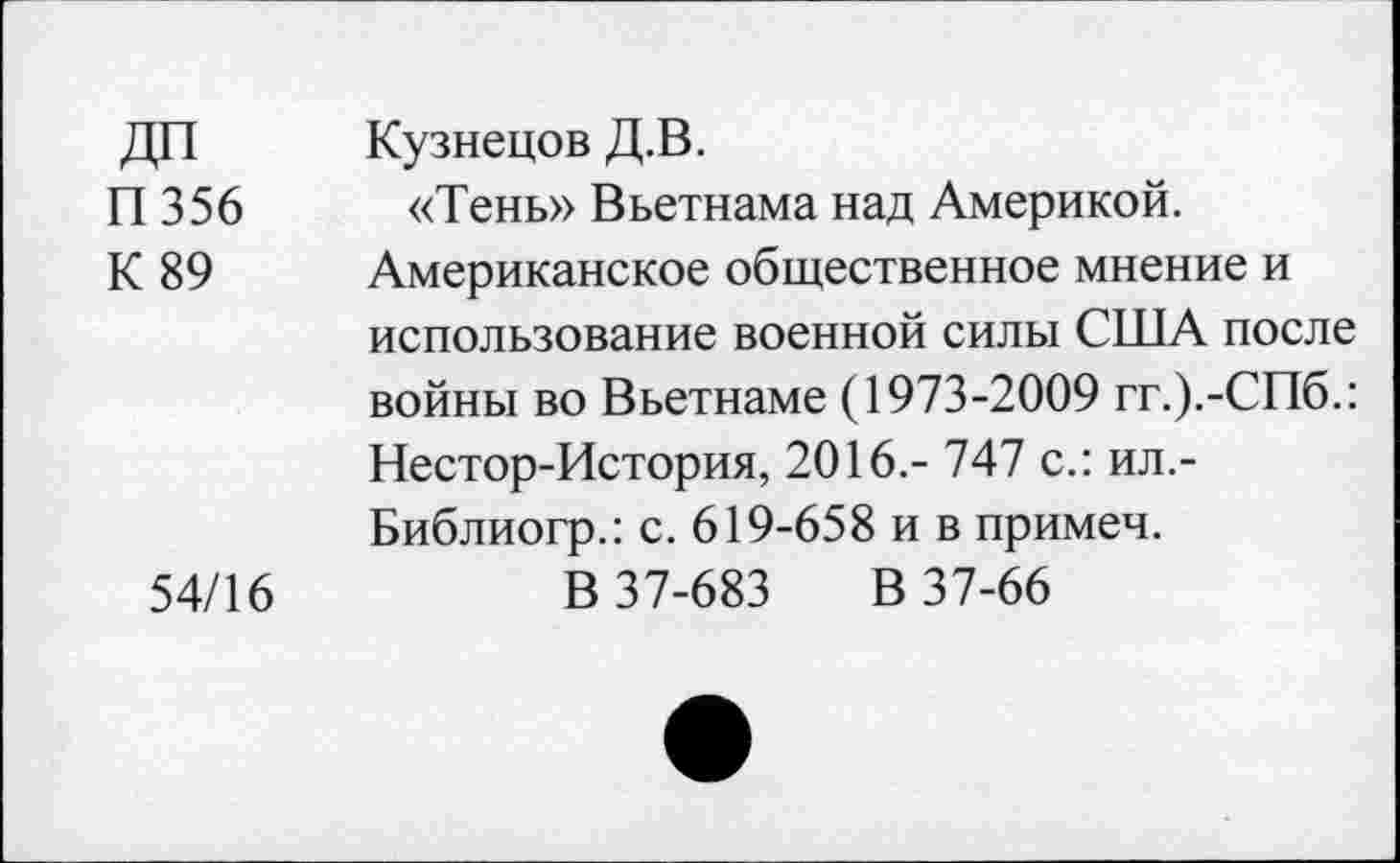 ﻿ДП	Кузнецов Д.В.
П 356 «Тень» Вьетнама над Америкой.
К 89	Американское общественное мнение и
использование военной силы США после войны во Вьетнаме (1973-2009 гг.).-СПб.: Нестор-История, 2016.- 747 с.: ил.-Библиогр.: с. 619-658 и в примеч.
54/16	В 37-683 В 37-66